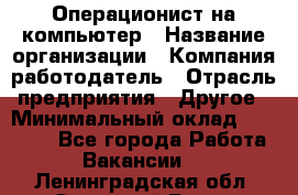 Операционист на компьютер › Название организации ­ Компания-работодатель › Отрасль предприятия ­ Другое › Минимальный оклад ­ 19 000 - Все города Работа » Вакансии   . Ленинградская обл.,Сосновый Бор г.